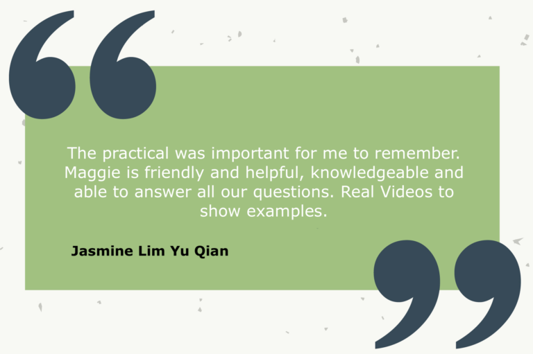 Testimonial from Jasmine Lim Yu Qian: The practical was important for me to remember. Maggie is friendly and helpful, knowledgeable and able to answer all our questions. Real Videos to show examples.