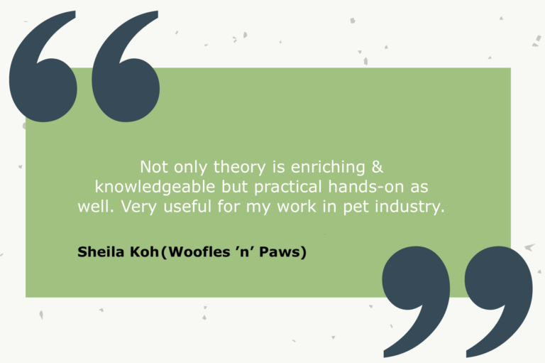Testimonial from Sheila Koh (Woofles ’n’ Paws): Not only theory is enriching & knowledgeable but practical hands-on as well. Very useful for my work in pet industry.