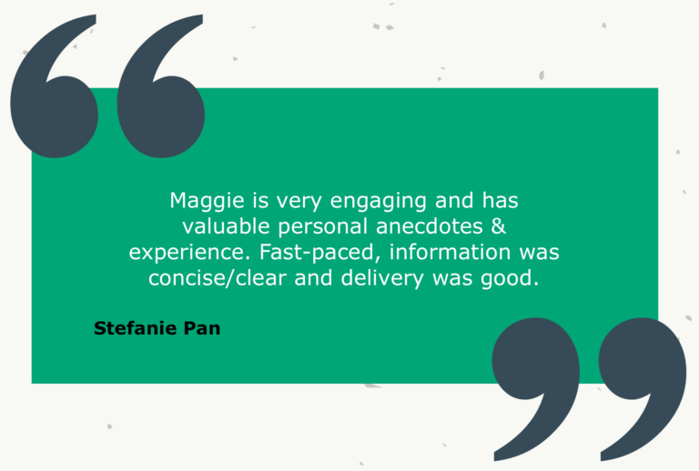 Testimonial from Stefanie Pan: Maggie is very engaging and has valuable personal anecdotes & experience. Fast-paced, information was concise/clear and delivery was good.