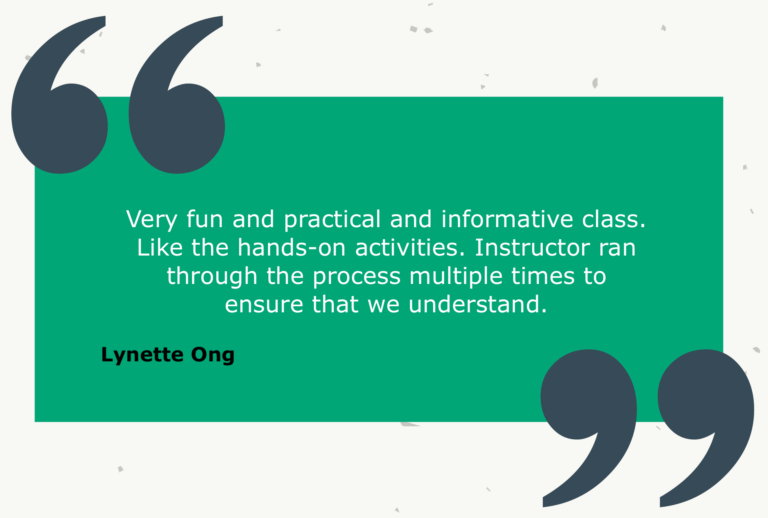 Testimonial from Lynette Ong: Very fun and practical and informative class. Like the hands-on activities. Instructor ran through the process multiple times to ensure that we understand.