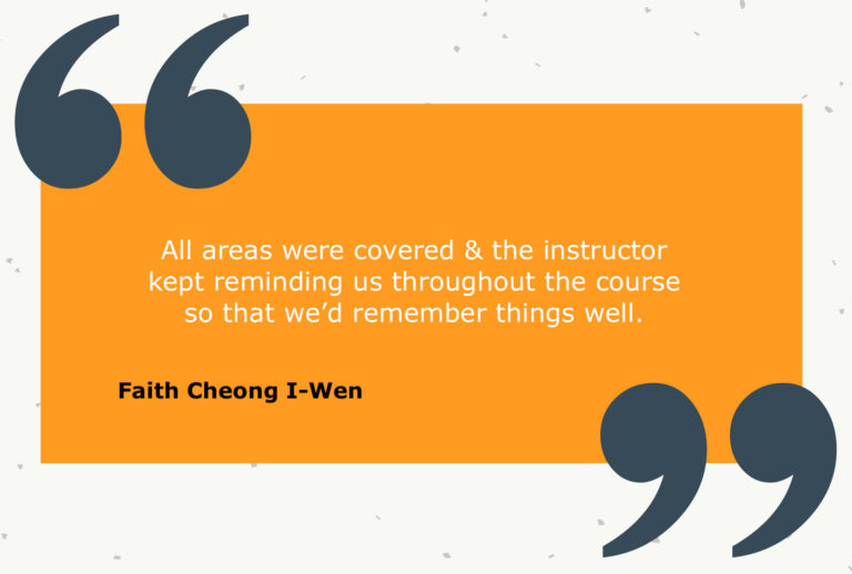 Testimonial from Faith Cheong I-Wen: All areas were covered & the instructor kept reminding us throughout the course so that we’d remember things well.