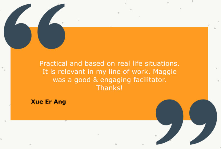 Testimonial from Xue Er Ang: Practical and based on real life situations. It is relevant in my line of work. Maggie was a good & engaging facilitator. Thanks!